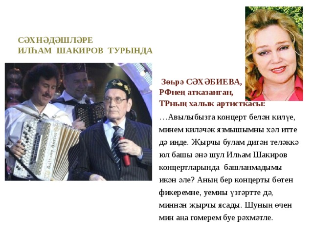 Сәхнәдәшләре  илһам шакиров турында   Зөһрә СӘХӘБИЕВА,   РФнең атказанган, ТРның халык артисткасы: … Авылыбызга концерт белән килүе, минем киләчәк язмышымны хәл итте дә инде. Җырчы булам дигән теләккә юл башы әнә шул Илһам Шакиров концертларында башланмадымы икән әле? Аның бер концерты бөтен фикеремне, уемны үзгәртте дә, миннән җырчы ясады. Шуның өчен мин аңа гомерем буе рәхмәтле.