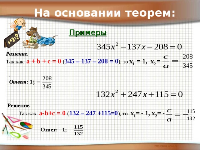 На основании теорем: Примеры : Решение. Так как а + b + с = 0 ( 345 – 137 – 208 = 0 ), то х 1 = 1, х 2 = . Ответ : 1 ; –  Решение.  Так как а- b +с = 0 ( 132 – 247 +115=0 ), то х 1 = - 1, х 2 = - Ответ: - 1; -