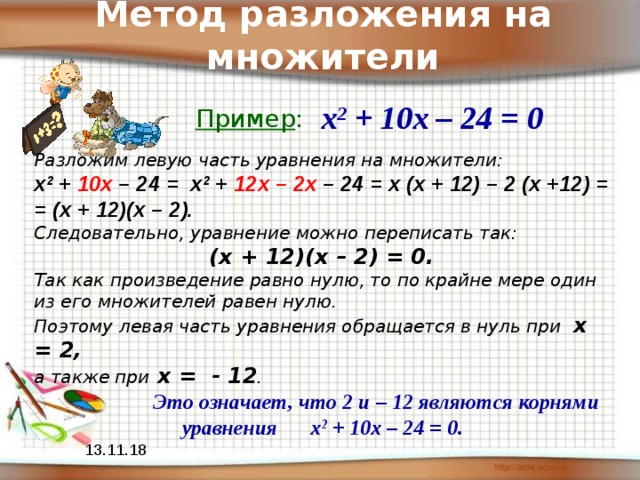 Метод разложения на множители х 2 + 10х – 24 = 0 Пример : Разложим левую часть уравнения на множители: х 2 + 10х – 24 = х 2 + 12х – 2х – 24 = х (х + 12) – 2 (х +12) = = (х + 12)(х – 2).  Следовательно, уравнение можно переписать так:  (х + 12)(х – 2) = 0. Так как произведение равно нулю, то по крайне мере один из его множителей равен нулю. Поэтому левая часть уравнения обращается в нуль при х = 2, а также при х = - 12 .  Это означает, что 2 и – 12 являются корнями уравнения х 2 + 10х – 24 = 0. 13.11.18