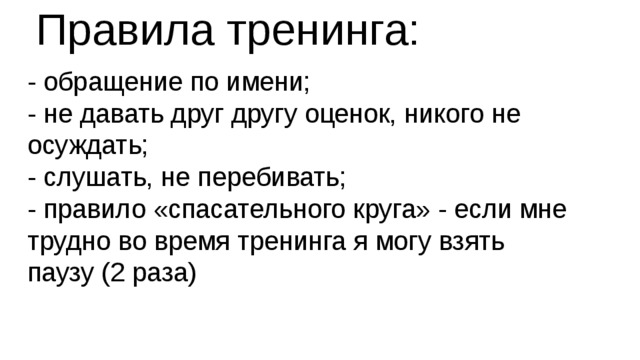 Правила тренинга: - обращение по имени;  - не давать друг другу оценок, никого не осуждать;  - слушать, не перебивать;  - правило «спасательного круга» - если мне трудно во время тренинга я могу взять паузу (2 раза)