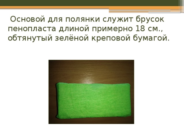 Основой для полянки служит брусок пенопласта длиной примерно 18 см., обтянутый зелёной креповой бумагой.