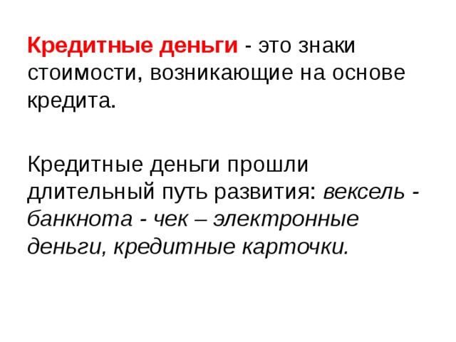 Кредитные деньги  - это знаки стоимости, возникающие на основе кредита. Кредитные деньги прошли длительный путь развития: вексель - банкнота - чек – электронные деньги, кредитные карточки.