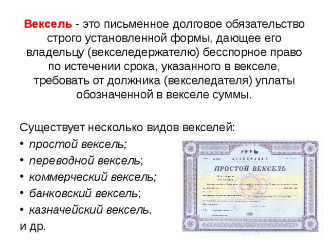 Вексель - это письменное долговое обязательство строго установленной формы, дающее его владельцу (векселедержателю) бесспорное право по истечении срока, указанного в векселе, требовать от должника (векселедателя) уплаты обозначенной в векселе суммы. Существует несколько видов векселей: простой вексель; переводной вексель ; коммерческий вексель; банковский вексель ; казначейский вексель . и др.