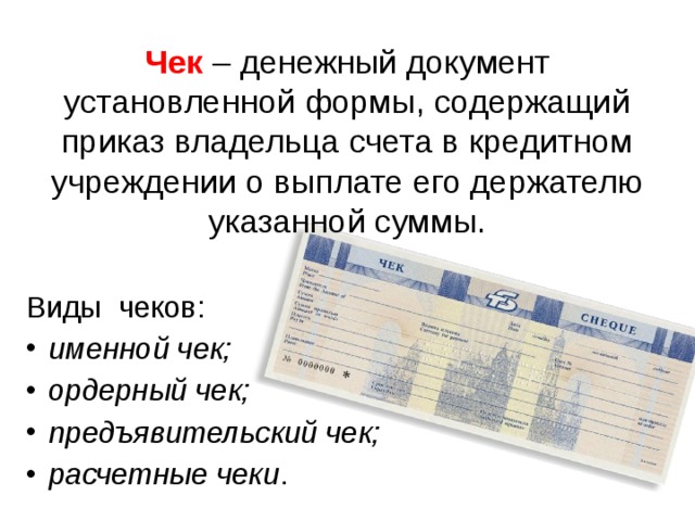 Чек  – денежный документ установленной формы, содержащий приказ владельца счета в кредитном учреждении о выплате его держателю указанной суммы. Виды чеков: