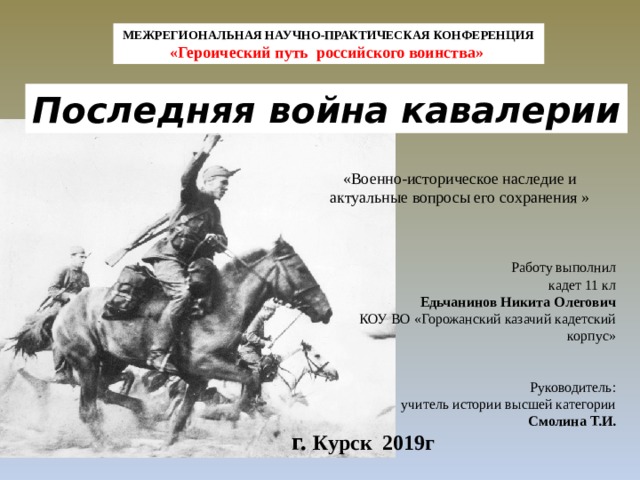 МЕЖРЕГИОНАЛЬНАЯ НАУЧНО-ПРАКТИЧЕСКАЯ КОНФЕРЕНЦИЯ «Героический путь российского воинства» Последняя война кавалерии «Военно-историческое наследие и актуальные вопросы его сохранения » Работу выполнил кадет 11 кл Едьчанинов Никита Олегович КОУ ВО «Горожанский казачий кадетский корпус»  Руководитель: учитель истории высшей категории Смолина Т.И. г. Курск 2019г