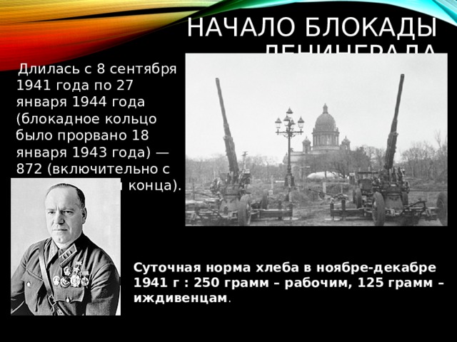Начало Блокады Ленинграда  Длилась с 8 сентября 1941 года по 27 января 1944 года (блокадное кольцо было прорвано 18 января 1943 года) — 872 (включительно с днём начала и конца). Суточная норма хлеба в ноябре-декабре 1941 г : 250 грамм – рабочим, 125 грамм – иждивенцам .