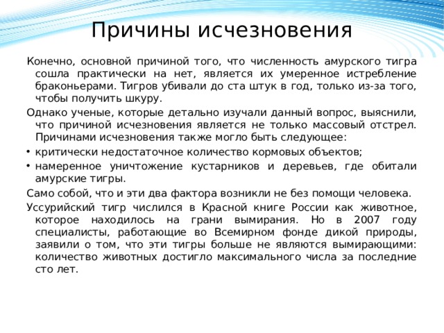 Причины исчезновения   Конечно, основной причиной того, что численность амурского тигра сошла практически на нет, является их умеренное истребление браконьерами. Тигров убивали до ста штук в год, только из-за того, чтобы получить шкуру. Однако ученые, которые детально изучали данный вопрос, выяснили, что причиной исчезновения является не только массовый отстрел. Причинами исчезновения также могло быть следующее: критически недостаточное количество кормовых объектов; намеренное уничтожение кустарников и деревьев, где обитали амурские тигры. Само собой, что и эти два фактора возникли не без помощи человека. Уссурийский тигр числился в Красной книге России как животное, которое находилось на грани вымирания. Но в 2007 году специалисты, работающие во Всемирном фонде дикой природы, заявили о том, что эти тигры больше не являются вымирающими: количество животных достигло максимального числа за последние сто лет.