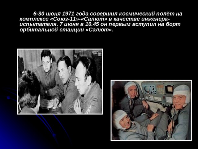 6-30 июня 1971 года совершил космический полёт на комплексе «Союз-11»-«Салют» в качестве инженера-испытателя. 7 июня в 10.45 он первым вступил на борт орбитальной станции «Салют».