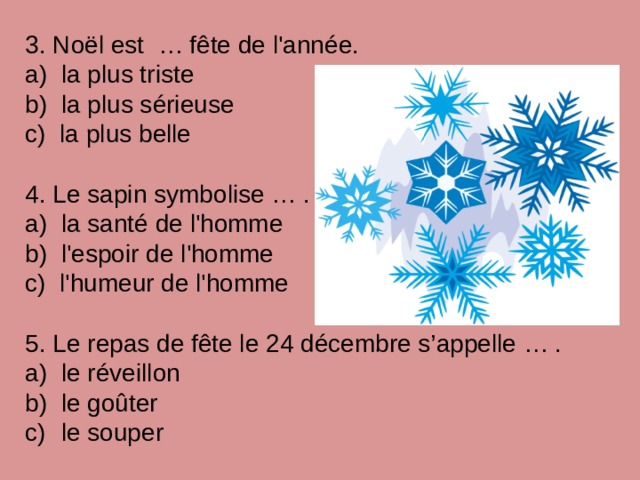 3. Noël est … fête de l'année. a) la plus triste b) la plus sérieuse c) la plus belle 4. Le sapin symbolise … . a) la santé de l'homme b) l'espoir de l'homme c) l'humeur de l'homme 5. Le repas de fête le 24 décembre s’appelle … .