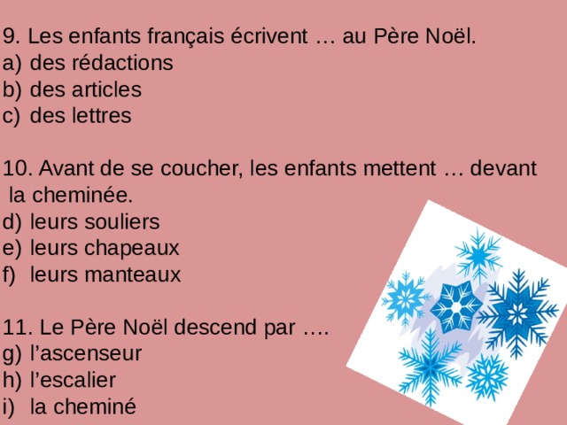 9. Les enfants français écrivent … au Père Noël.  des rédactions  des articles  des lettres 10. Avant de se coucher, les enfants mettent … devant  la cheminée.  leurs souliers  leurs chapeaux  leurs manteaux 11. Le Père Noël descend par ….  l’ascenseur  l’escalier  la cheminé