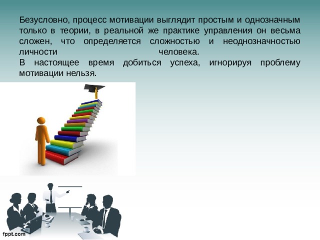 Безусловно, процесс мотивации выглядит простым и однозначным только в теории, в реальной же практике управления он весьма сложен, что определяется сложностью и неоднозначностью личности человека.  В настоящее время добиться успеха, игнорируя проблему мотивации нельзя.