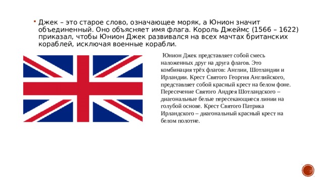 Джек – это старое слово, означающее моряк, а Юнион значит объединенный. Оно объясняет имя флага. Король Джеймс (1566 – 1622) приказал, чтобы Юнион Джек развивался на всех мачтах британских кораблей, исключая военные корабли.