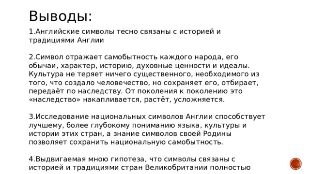 Выводы: 1.Английские символы тесно связаны с историей и традициями Англии 2.Символ отражает самобытность каждого народа, его обычаи, характер, историю, духовные ценности и идеалы. Культура не теряет ничего существенного, необходимого из того, что создало человечество, но сохраняет его, отбирает, передаёт по наследству. От поколения к поколению это «наследство» накапливается, растёт, усложняется. 3.Исследование национальных символов Англии способствует лучшему, более глубокому пониманию языка, культуры и истории этих стран, а знание символов своей Родины позволяет сохранить национальную самобытность. 4.Выдвигаемая мною гипотеза, что символы связаны с историей и традициями стран Великобритании полностью подтвердилась.