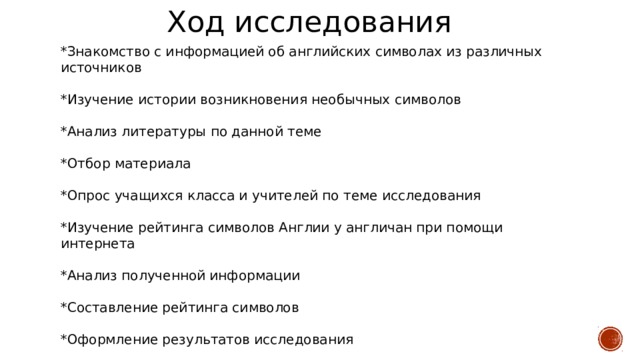 Ход исследования *Знакомство с информацией об английских символах из различных источников *Изучение истории возникновения необычных символов *Анализ литературы по данной теме *Отбор материала *Опрос учащихся класса и учителей по теме исследования *Изучение рейтинга символов Англии у англичан при помощи интернета *Анализ полученной информации *Составление рейтинга символов *Оформление результатов исследования