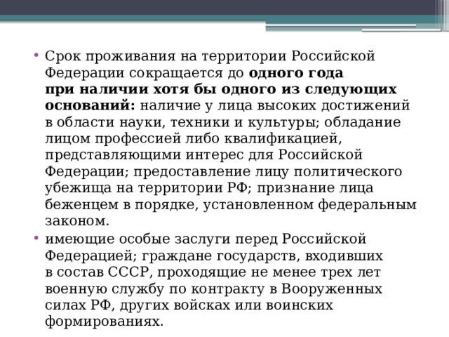 Срок проживания на территории Российской Федерации сокращается до  одного года при наличии хотя бы одного из следующих оснований: наличие у лица высоких достижений в области науки, техники и культуры; обладание лицом профессией либо квалификацией, представляющими интерес для Российской Федерации; предоставление лицу политического убежища на территории РФ; признание лица беженцем в порядке, установленном федеральным законом. имеющие особые заслуги перед Российской Федерацией; граждане государств, входивших в состав СССР, проходящие не менее трех лет военную службу по контракту в Вооруженных силах РФ, других войсках или воинских формированиях.