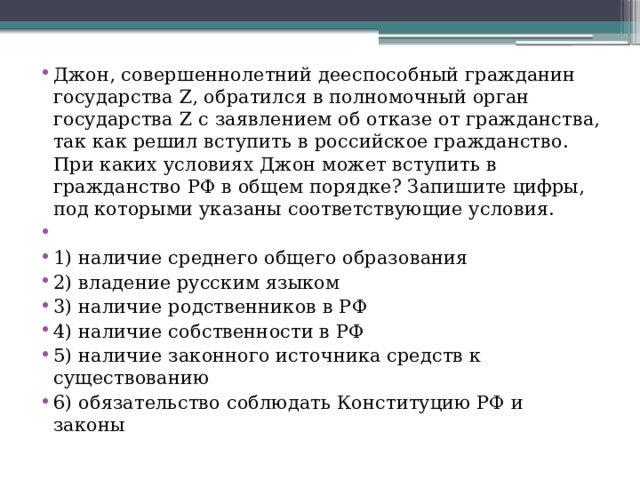 Джон, совершеннолетний дееспособный гражданин государства Z, обратился в полномочный орган государства Z с заявлением об отказе от гражданства, так как решил вступить в российское гражданство. При каких условиях Джон может вступить в гражданство РФ в общем порядке? Запишите цифры, под которыми указаны соответствующие условия.   1) наличие среднего общего образования 2) владение русским языком 3) наличие родственников в РФ 4) наличие собственности в РФ 5) наличие законного источника средств к существованию 6) обязательство соблюдать Конституцию РФ и законы