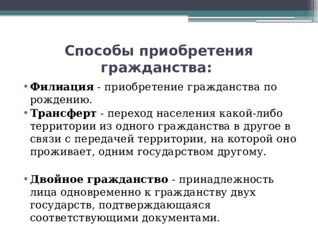 Способы приобретения гражданства: Филиация - приобретение гражданства по рождению.  Трансферт - переход населения какой-либо территории из одного гражданства в другое в связи с передачей территории, на которой оно проживает, одним государством другому.