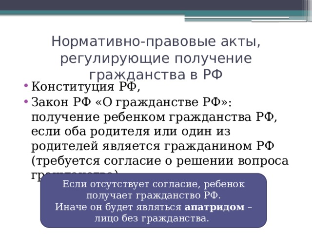 Нормативно-правовые акты, регулирующие получение гражданства в РФ Конституция РФ, Закон РФ «О гражданстве РФ»: получение ребенком гражданства РФ, если оба родителя или один из родителей является гражданином РФ (требуется согласие о решении вопроса гражданства) Если отсутствует согласие, ребенок получает гражданство РФ. Иначе он будет являться апатридом – лицо без гражданства.