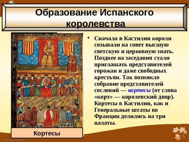 Образование Испанского  королевства Сначала в Кастилии короли созывали на совет высшую светскую и церковную знать. Позднее на заседания стали приглашать представителей горожан и даже свободных крестьян. Так возникло собрание представителей сословий — кортесы  (от слова «корт» — королевский двор). Кортесы в Кастилии, как и Генеральные штаты во Франции делились на три палаты. Кортесы