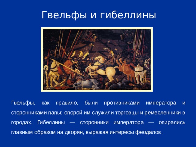 Гвельфы и гибеллины Гвельфы, как правило, были противниками императора и сторонниками папы; опорой им служили торговцы и ремесленники в городах. Гибеллины — сторонники императора — опирались главным образом на дворян, выражая интересы феодалов.