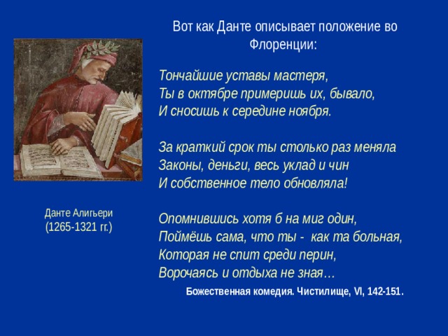 Вот как Данте описывает положение во Флоренции: Тончайшие уставы мастеря, Ты в октябре примеришь их, бывало, И сносишь к середине ноября.  За краткий срок ты столько раз меняла Законы, деньги, весь уклад и чин И собственное тело обновляла!  Опомнившись хотя б на миг один, Поймёшь сама, что ты - как та больная, Которая не спит среди перин, Ворочаясь и отдыха не зная…  Божественная комедия. Чистилище, VI, 142-151. Данте Алигьери (1265-1321 гг.)