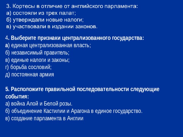 4 . Выберите признаки централизованного государства: а ) единая централизованная власть; б) независимый правитель; в) единые налоги и законы; г) борьба сословий; д) постоянная армия 5. Расположите правильной последовательности следующие события: а) война Алой и Белой розы. б) объединение Кастилии и Арагона в единое государство. в) создание парламента в Англии