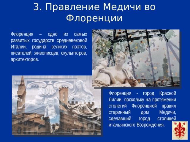 3. Правление Медичи во Флоренции Флоренция – одно из самых развитых государств средневековой Италии, родина великих поэтов, писателей, живописцев, скульпторов, архитекторов. Флоренция - город Красной Лилии, поскольку на протяжении столетий Флоренцией правил старинный дом Медичи, сделавший город столицей итальянского Возрождения.