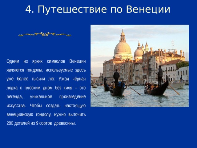 4. Путешествие по Венеции Одним из ярких символов Венеции являются гондолы, используемые здесь уже более тысячи лет. Узкая чёрная лодка с плоским дном без киля – это легенда, уникальное произведение искусства. Чтобы создать настоящую венецианскую гондолу, нужно выточить 280 деталей из 9 сортов древесины.