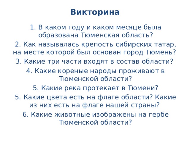 Викторина 1. В каком году и каком месяце была образована Тюменская область? 2. Как называлась крепость сибирских татар, на месте которой был основан город Тюмень? 3. Какие три части входят в состав области? 4. Какие кореные народы проживают в Тюменской области? 5. Какие река протекает в Тюмени? 5. Какие цвета есть на флаге области? Какие из них есть на флаге нашей страны? 6. Какие животные изображены на гербе Тюменской области?