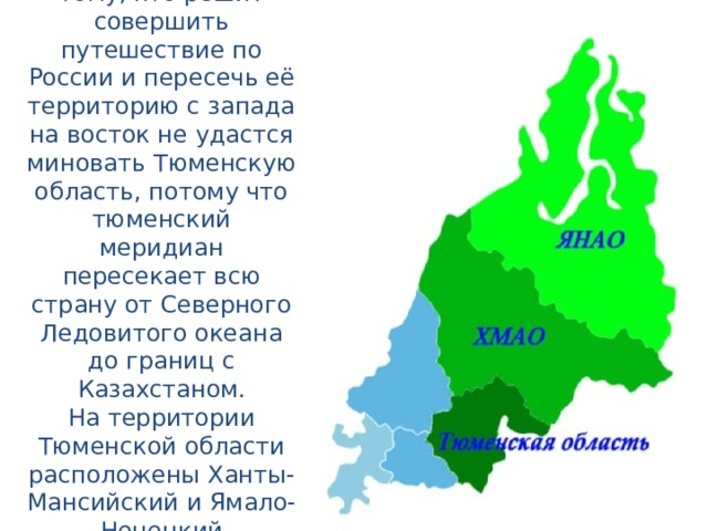 И, действительно, тому, кто решит совершить путешествие по России и пересечь её территорию с запада на восток не удастся миновать Тюменскую область, потому что тюменский меридиан пересекает всю страну от Северного Ледовитого океана до границ с Казахстаном.  На территории Тюменской области расположены Ханты-Мансийский и Ямало-Ненецкий автономные округа.