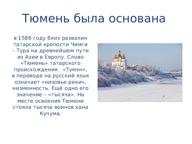 Тюмень была основана в 1586 году близ развалин татарской крепости Чимги – Тура на древнейшем пути из Азии в Европу. Слово «Тюмень» татарского происхождения. «Тумэн», в переводе на русский язык означает «низовье реки», низменность. Ещё одно его значение – «тысяча». На месте освоения Тюмени стояла тысяча воинов хана Кучума.