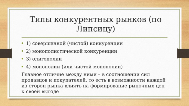 Типы конкурентных рынков (по Липсицу) 1) совершенной (чистой) конкуренции 2) монополистической конкуренции 3) олигополии 4) монополии (или чистой монополии) Главное отличие между ними – в соотношении сил продавцов и покупателей, то есть в возможности каждой из сторон рынка влиять на формирование рыночных цен к своей выгоде