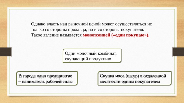 Однако власть над рыночной ценой может осуществляться не только со стороны продавца, но и со стороны покупателя. Такое явление называется монопсонией («один покупаю»).  Один молочный комбинат, скупающий продукцию В городе одно предприятие – наниматель рабочей силы Скупка мяса (шкур) в отдаленной местности одним покупателем