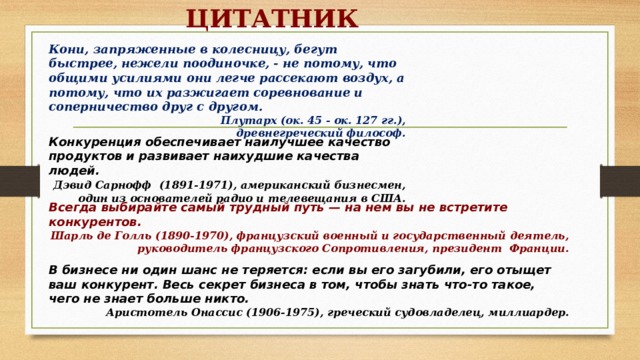 ЦИТАТНИК Кони, запряженные в колесницу, бегут быстрее, нежели поодиночке, - не потому, что общими усилиями они легче рассекают воздух, а потому, что их разжигает соревнование и соперничество друг с другом. Плутарх (ок. 45 - ок. 127 гг.), древнегреческий философ. Конкуренция обеспечивает наилучшее качество продуктов и развивает наихудшие качества людей.  Дэвид Сарнофф  (1891-1971), американский бизнесмен, один из основателей радио и телевещания в США. Всегда выбирайте самый трудный путь — на нем вы не встретите конкурентов. Шарль де Голль (1890-1970), французский военный и государственный деятель, руководитель французского Сопротивления, президент  Франции. В бизнесе ни один шанс не теряется: если вы его загубили, его отыщет ваш конкурент. Весь секрет бизнеса в том, чтобы знать что-то такое, чего не знает больше никто.  Аристотель Онассис (1906-1975), греческий судовладелец, миллиардер.