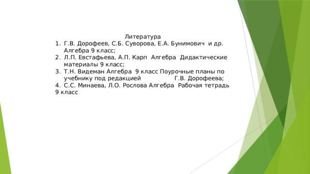 Литература Г.В. Дорофеев, С.Б. Суворова, Е.А. Бунимович и др. Алгебра 9 класс; Л.П. Евстафьева, А.П. Карп Алгебра Дидактические материалы 9 класс; Т.Н. Видеман Алгебра 9 класс Поурочные планы по учебнику под редакцией Г.В. Дорофеева; С.С. Минаева, Л.О. Рослова Алгебра Рабочая тетрадь 9 класс