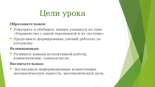 Цели урока :   Образовательная: Повторить и обобщить знания учащихся по теме «Неравенства с одной переменной и их системы» Продолжить формирование умений работать по алгоритму. Развивающая: Развивать навыки коллективной работы, взаимопомощи, самоконтроля. Воспитательная: