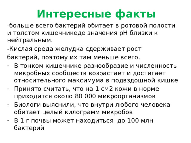 Интересные факты -больше всего бактерий обитает в ротовой полости и толстом кишечникеде значения pH близки к нейтральным. -Кислая среда желудка сдерживает рост бактерий, поэтому их там меньше всего.