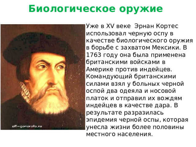 Биологическое оружие Уже в XV веке Эрнан Кортес использовал черную оспу в качестве биологического оружия в борьбе с захватом Мексики. В 1763 году она была применена британскими войсками в Америке против индейцев. Командующий британскими силами взял у больных черной оспой два одеяла и носовой платок и отправил их вождям индейцев в качестве дара. В результате разразилась эпидемия черной оспы, которая унесла жизни более половины местного населения.