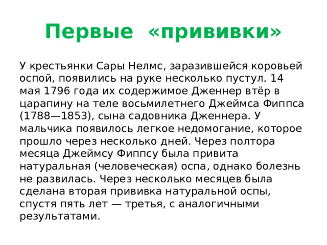 Первые «прививки» У крестьянки Сары Нелмс, заразившейся коровьей оспой, появились на руке несколько пустул. 14 мая 1796 года их содержимое Дженнер втёр в царапину на теле восьмилетнего Джеймса Фиппса (1788—1853), сына садовника Дженнера. У мальчика появилось легкое недомогание, которое прошло через несколько дней. Через полтора месяца Джеймсу Фиппсу была привита натуральная (человеческая) оспа, однако болезнь не развилась. Через несколько месяцев была сделана вторая прививка натуральной оспы, спустя пять лет — третья, с аналогичными результатами.