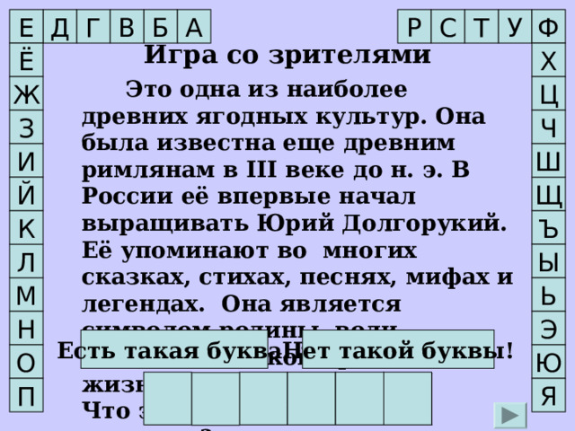 С Д Т Ф А Р Е В Б Г У  Игра со зрителями Ё Х    Это одна из наиболее древних ягодных культур. Она была известна еще древним римлянам в III веке до н. э. В России её впервые начал выращивать Юрий Долгорукий. Её упоминают во многих сказках, стихах, песнях, мифах и легендах.  Она является символом родины, воли, свободы, сладкой привольной жизни. Что это за удивительное растение?     Это одна из наиболее древних ягодных культур. Она была известна еще древним римлянам в III веке до н. э. В России её впервые начал выращивать Юрий Долгорукий. Её упоминают во многих сказках, стихах, песнях, мифах и легендах.  Она является символом родины, воли, свободы, сладкой привольной жизни. Что это за удивительное растение?  Ж Ц З Ч       И Ш Щ Й К Ъ Л Ы Ь М Э Н Есть такая буква! Нет такой буквы! О Ю М А Л И Н А Я П