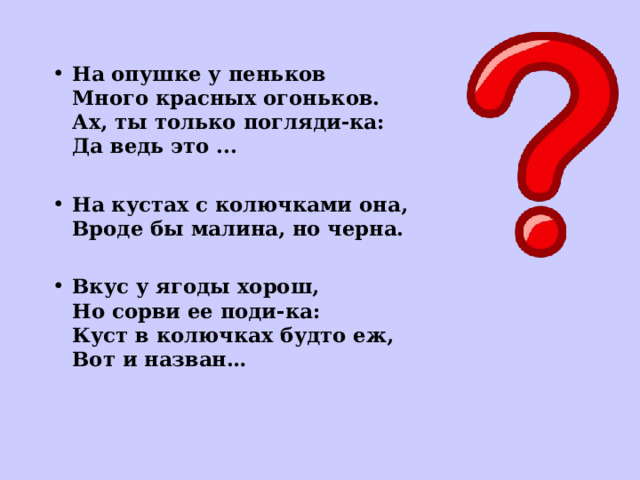 На опушке у пеньков  Много красных огоньков.  Ах, ты только погляди-ка:  Да ведь это ...   На кустах с колючками она,  Вроде бы малина, но черна.  Вкус у ягоды хорош,  Но сорви ее поди-ка:  Куст в колючках будто еж,  Вот и назван…