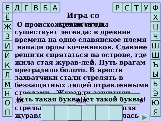 С Д В Т А Ф Р Е Г Б У  Игра со зрителями Ё Х  О происхождении ягоды существует легенда: в древние времена на одно славянское племя напали орды кочевников. Славяне решили спрятаться на острове, где жила стая журав-лей. Путь врагам преградило болото. В ярости захватчики стали стрелять в беззащитных людей отравленными стрелами.  Журавли защитили людей своими телами, приняв все стрелы на себя. А каждая капля журавлиной крови превратилась в красную ягоду.  Назовите эту ягоду.    О происхождении ягоды существует легенда: в древние времена на одно славянское племя напали орды кочевников. Славяне решили спрятаться на острове, где жила стая журав-лей. Путь врагам преградило болото. В ярости захватчики стали стрелять в беззащитных людей отравленными стрелами.  Журавли защитили людей своими телами, приняв все стрелы на себя. А каждая капля журавлиной крови превратилась в красную ягоду.  Назовите эту ягоду.   Ж Ц Ч З       Ш И Щ Й Ъ К Ы Л Ь М Э Н Есть такая буква! Нет такой буквы! О Ю К Л Ю К В А Я П