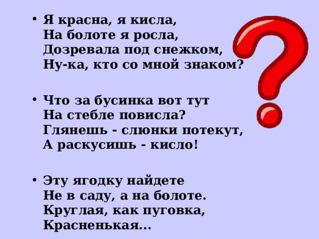 Я красна, я кисла,  На болоте я росла,  Дозревала под снежком,  Ну-ка, кто со мной знаком?  Что за бусинка вот тут  На стебле повисла?  Глянешь - слюнки потекут,  А раскусишь - кисло!  Эту ягодку найдете  Не в саду, а на болоте.  Круглая, как пуговка,  Красненькая...