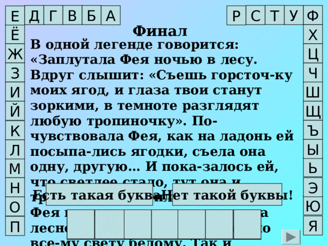 Т У Ф Г Б В Д С А Р Е Финал Х Ё В одной легенде говорится: «Заплутала Фея ночью в лесу. Вдруг слышит: «Съешь горсточ-ку моих ягод, и глаза твои станут зоркими, в темноте разглядят любую тропиночку». По-чувствовала Фея, как на ладонь ей посыпа-лись ягодки, съела она одну, другую… И пока-залось ей, что светлее стало, тут она и тропин-ку заметила. Не забыла Фея помощь ягодки и повелела лесному народу расселить её по все-му свету белому. Так и появилась ягодка в Европе, России, Азии, Африке…». В одной легенде говорится: «Заплутала Фея ночью в лесу. Вдруг слышит: «Съешь горсточ-ку моих ягод, и глаза твои станут зоркими, в темноте разглядят любую тропиночку». По-чувствовала Фея, как на ладонь ей посыпа-лись ягодки, съела она одну, другую… И пока-залось ей, что светлее стало, тут она и тропин-ку заметила. Не забыла Фея помощь ягодки и повелела лесному народу расселить её по все-му свету белому. Так и появилась ягодка в Европе, России, Азии, Африке…». Ж Ц З Ч       Ш И Щ Й Ъ К Ы Л Ь М Н Э Нет такой буквы! Есть такая буква! Ю О Ч Е Р Н И К А Я П