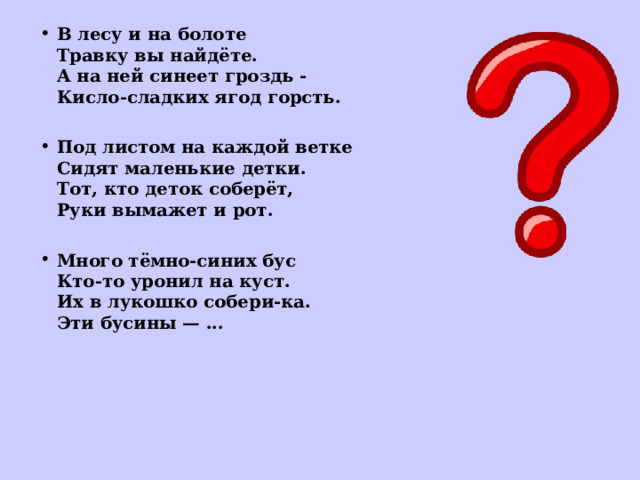 В лесу и на болоте  Травку вы найдёте.  А на ней синеет гроздь -  Кисло-сладких ягод горсть.  Под листом на каждой ветке  Сидят маленькие детки.  Тот, кто деток соберёт,  Руки вымажет и рот.  Много тёмно-синих бус  Кто-то уронил на куст.  Их в лукошко собери-ка.  Эти бусины — ...