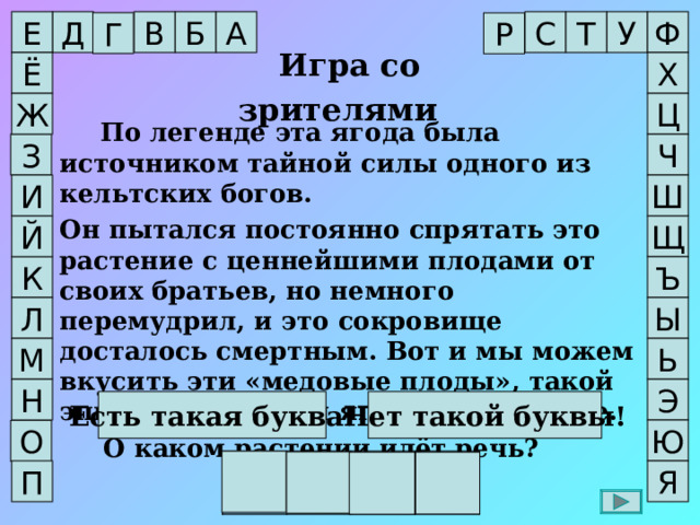 Ф А Т С Е Д Б У В Г Р Игра со зрителями  Х Ё Ж Ц  По легенде эта ягода была источником тайной силы одного из кельтских богов. Он пытался постоянно спрятать это растение с ценнейшими плодами от своих братьев, но немного перемудрил, и это сокровище досталось смертным. Вот и мы можем вкусить эти «медовые плоды», такой эпитет заслужили ягоды в Провансе.  О каком растении идёт речь? Ч З Ш И Щ Й Ъ К Ы Л М Ь Н Э Есть такая буква! Нет такой буквы! Ю О И Р Г А П Я