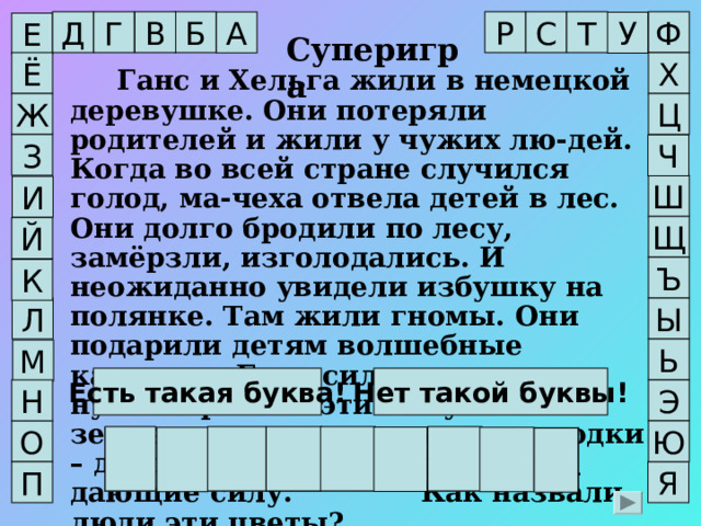 В Г Б Ф Д Т С Р А У Е Суперигра Х Ё  Ганс и Хельга жили в немецкой деревушке. Они потеряли родителей и жили у чужих лю-дей. Когда во всей стране случился голод, ма-чеха отвела детей в лес. Они долго бродили по лесу, замёрзли, изголодались. И неожиданно увидели избушку на полянке. Там жили гномы. Они подарили детям волшебные камушки. Если силы на исходе, нужно бросить эти камушки на землю, и они превратятся в ягодки – душистые и очень полезные, дающие силу.    Как назвали люди эти цветы?  Ж Ц З Ч Ш И Щ Й Ъ К Л Ы Ь М Нет такой буквы! Есть такая буква! Н Э О Ю З Е М Л Я Н И К А П Я