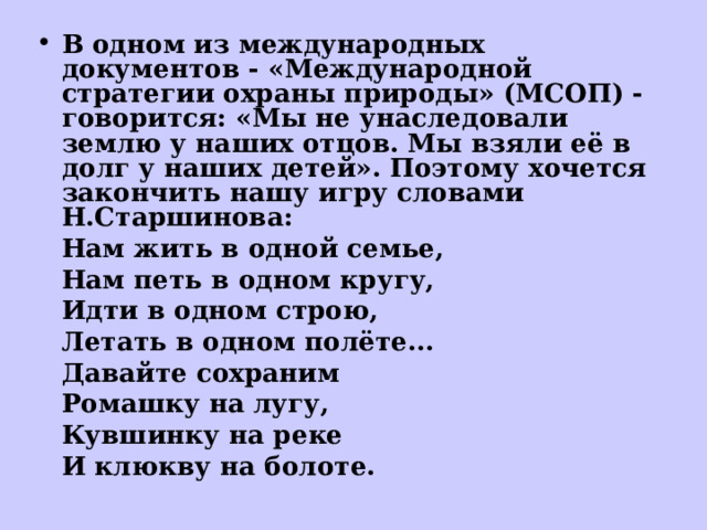 В одном из международных документов - «Международной стратегии охраны природы» (МСОП) - говорится: «Мы не унаследовали землю у наших отцов. Мы взяли её в долг у наших детей». Поэтому хочется закончить нашу игру словами Н.Старшинова: