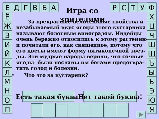 Р Г Б Т Ф С В Д А Е У Игра со зрителями Х Ё    За прекрасные целительные свойства и незабываемый вкус ягоды этого кустарника называют болотным виноградом. Индейцы очень бережно относились к этому растению и почитали его, как священное, потому что его цветы имеют форму пятиконечной звёз-ды. Эти мудрые народы верили, что сочные ягоды были посланы им богами предотвра-тить голод и болезни.   Что это за кустарник? Ц Ж З Ч И Ш Й Щ Ъ К Л Ы М Ь Э Н Нет такой буквы! Есть такая буква! О Ю Г О Л У Б И К А П Я