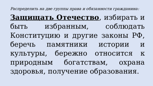 Распределить на две группы права и обязанности гражданина: Защищать Отечество , избирать и быть избранным, соблюдать Конституцию и другие законы РФ, беречь памятники истории и культуры, бережно относится к природным богатствам, охрана здоровья, получение образования.  